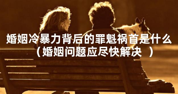 婚姻冷暴力背后的罪魁祸首是什么（婚姻问题应尽快